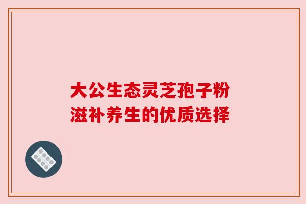 大公生态灵芝孢子粉 滋补养生的优质选择