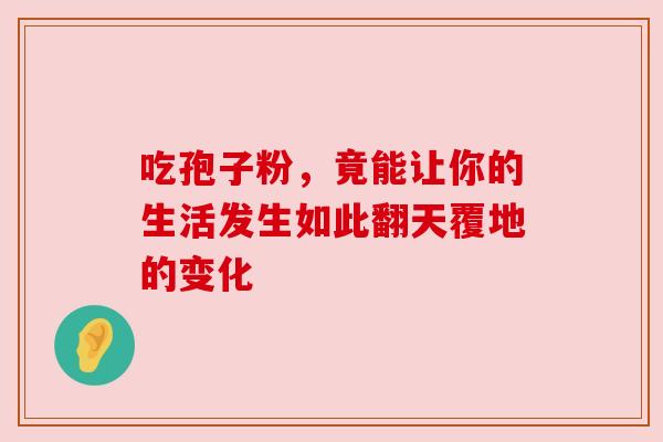 吃孢子粉，竟能让你的生活发生如此翻天覆地的变化