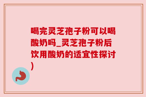 喝完灵芝孢子粉可以喝酸奶吗_灵芝孢子粉后饮用酸奶的适宜性探讨)