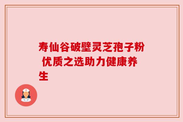 寿仙谷破壁灵芝孢子粉 优质之选助力健康养生