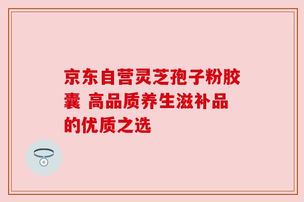 京东自营灵芝孢子粉胶囊 高品质养生滋补品的优质之选