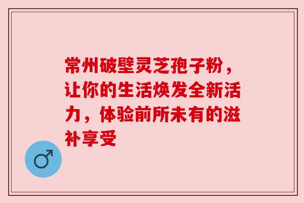 常州破壁灵芝孢子粉，让你的生活焕发全新活力，体验前所未有的滋补享受