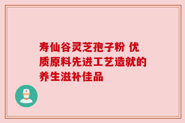 寿仙谷灵芝孢子粉 优质原料先进工艺造就的养生滋补佳品