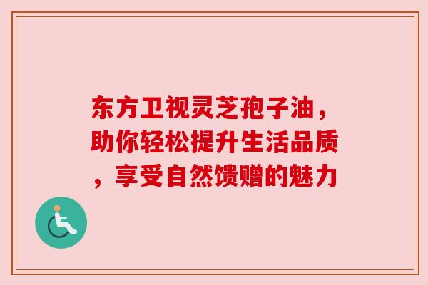 东方卫视灵芝孢子油，助你轻松提升生活品质，享受自然馈赠的魅力