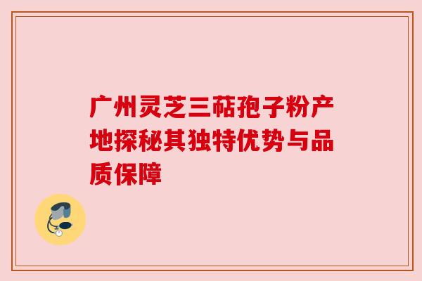 广州灵芝三萜孢子粉产地探秘其独特优势与品质保障