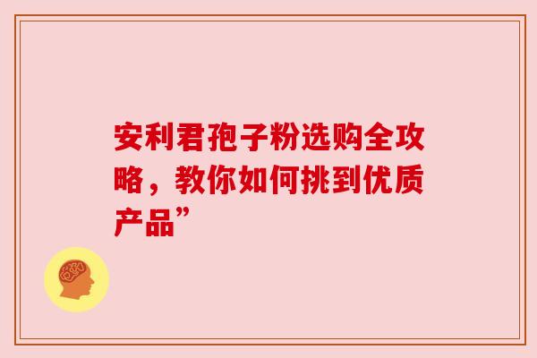 安利君孢子粉选购全攻略，教你如何挑到优质产品”