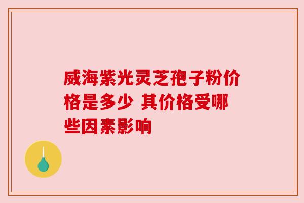 威海紫光灵芝孢子粉价格是多少 其价格受哪些因素影响