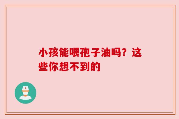 小孩能喂孢子油吗？这些你想不到的