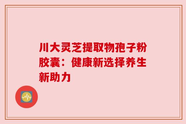 川大灵芝提取物孢子粉胶囊：健康新选择养生新助力