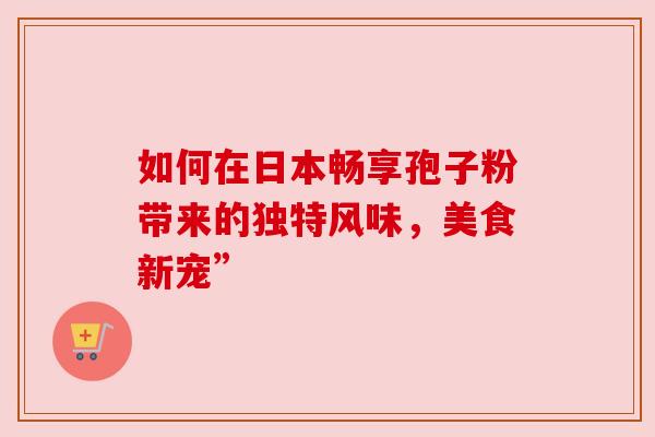 如何在日本畅享孢子粉带来的独特风味，美食新宠”