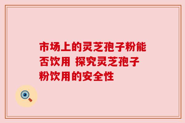 市场上的灵芝孢子粉能否饮用 探究灵芝孢子粉饮用的安全性