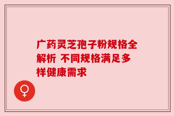 广药灵芝孢子粉规格全解析 不同规格满足多样健康需求