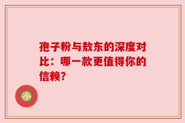 孢子粉与敖东的深度对比：哪一款更值得你的信赖？