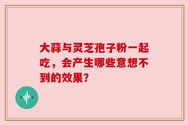 大蒜与灵芝孢子粉一起吃，会产生哪些意想不到的效果？