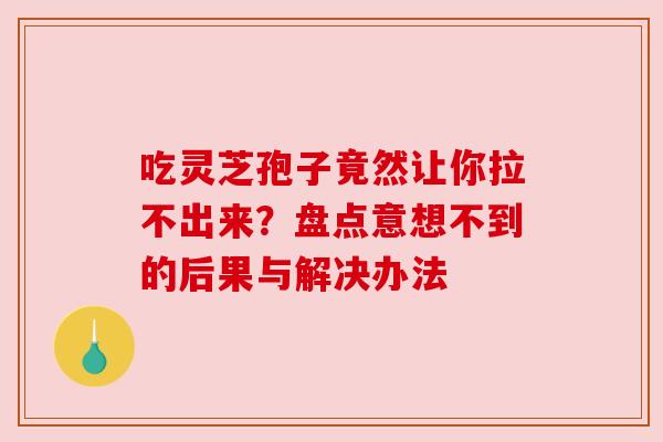 吃灵芝孢子竟然让你拉不出来？盘点意想不到的后果与解决办法