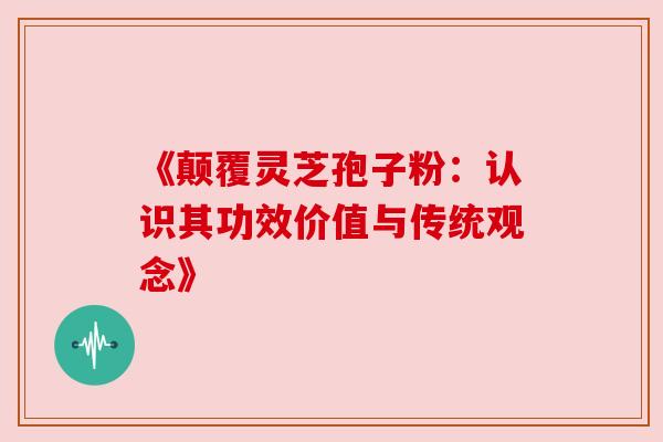 《颠覆灵芝孢子粉：认识其功效价值与传统观念》