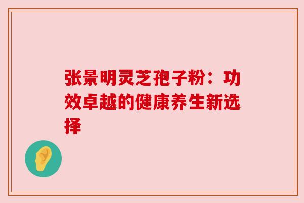 张景明灵芝孢子粉：功效卓越的健康养生新选择