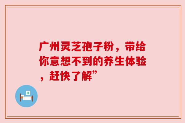 广州灵芝孢子粉，带给你意想不到的养生体验，赶快了解”