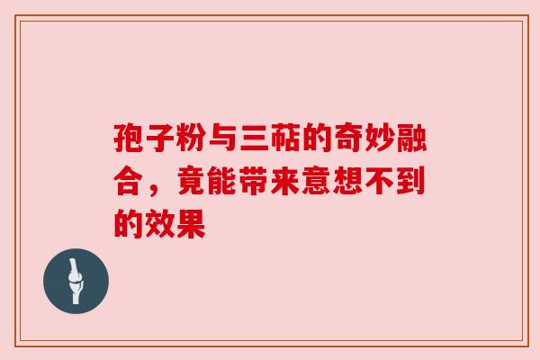 孢子粉与三萜的奇妙融合，竟能带来意想不到的效果