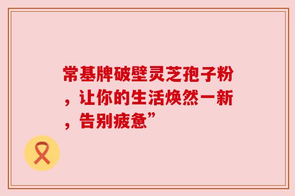 常基牌破壁灵芝孢子粉，让你的生活焕然一新，告别疲惫”