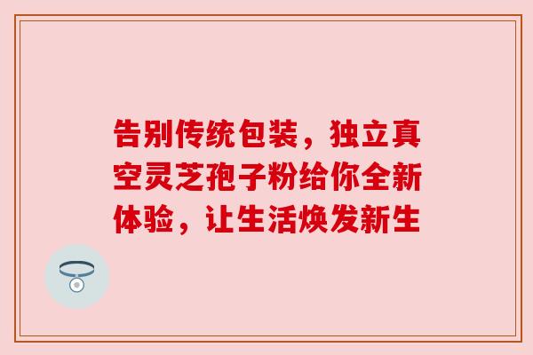 告别传统包装，独立真空灵芝孢子粉给你全新体验，让生活焕发新生