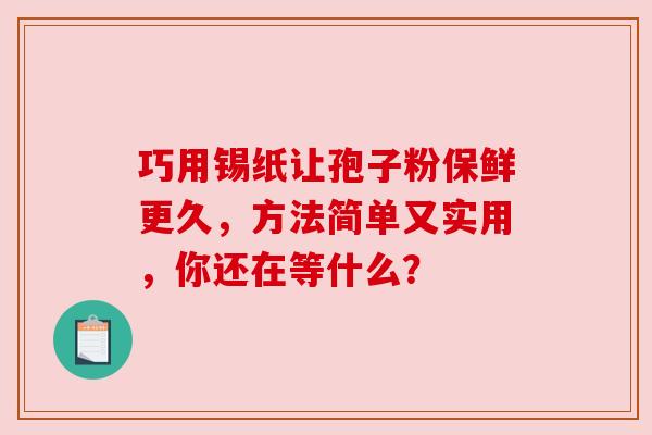 巧用锡纸让孢子粉保鲜更久，方法简单又实用，你还在等什么？