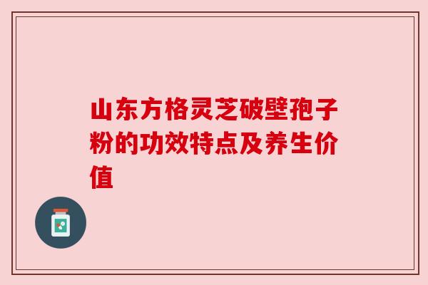 山东方格灵芝破壁孢子粉的功效特点及养生价值