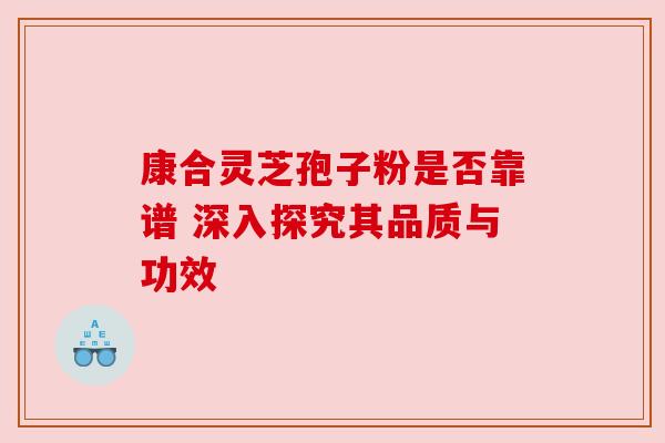 康合灵芝孢子粉是否靠谱 深入探究其品质与功效