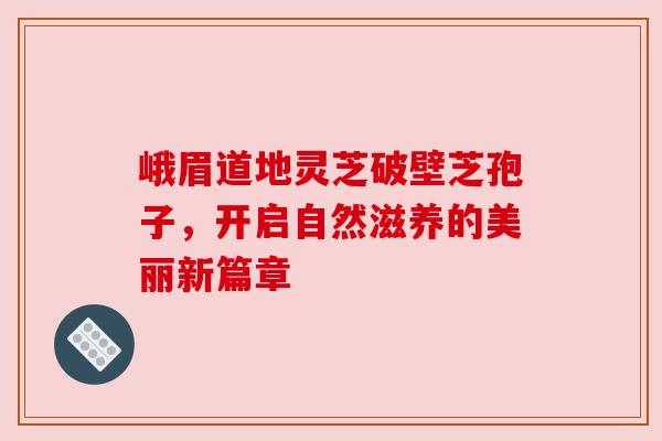 峨眉道地灵芝破壁芝孢子，开启自然滋养的美丽新篇章