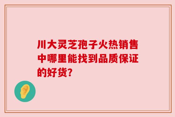 川大灵芝孢子火热销售中哪里能找到品质保证的好货？