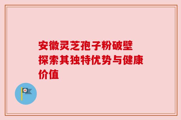 安徽灵芝孢子粉破壁 探索其独特优势与健康价值