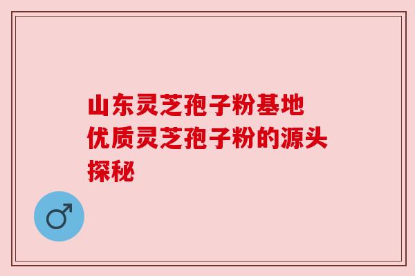 山东灵芝孢子粉基地 优质灵芝孢子粉的源头探秘