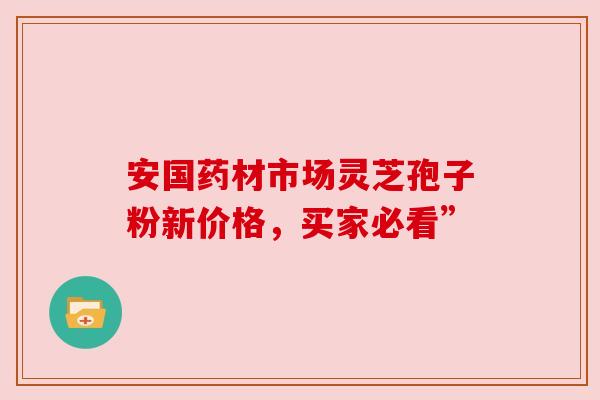 安国药材市场灵芝孢子粉新价格，买家必看”