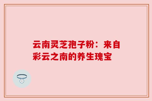 云南灵芝孢子粉：来自彩云之南的养生瑰宝