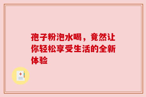 孢子粉泡水喝，竟然让你轻松享受生活的全新体验