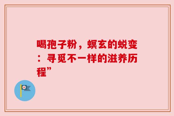 喝孢子粉，螟玄的蜕变：寻觅不一样的滋养历程”