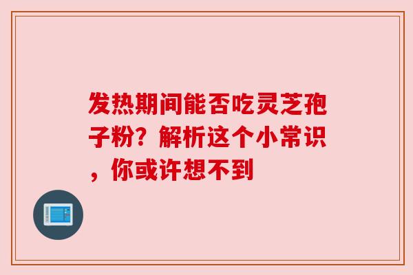 发热期间能否吃灵芝孢子粉？解析这个小常识，你或许想不到