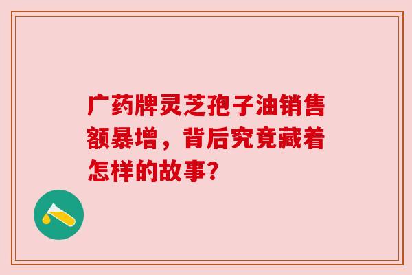 广药牌灵芝孢子油销售额暴增，背后究竟藏着怎样的故事？