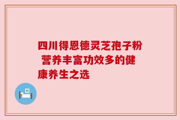 四川得恩德灵芝孢子粉 营养丰富功效多的健康养生之选