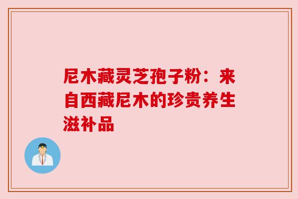 尼木藏灵芝孢子粉：来自西藏尼木的珍贵养生滋补品