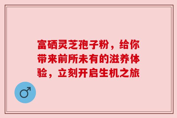 富硒灵芝孢子粉，给你带来前所未有的滋养体验，立刻开启生机之旅