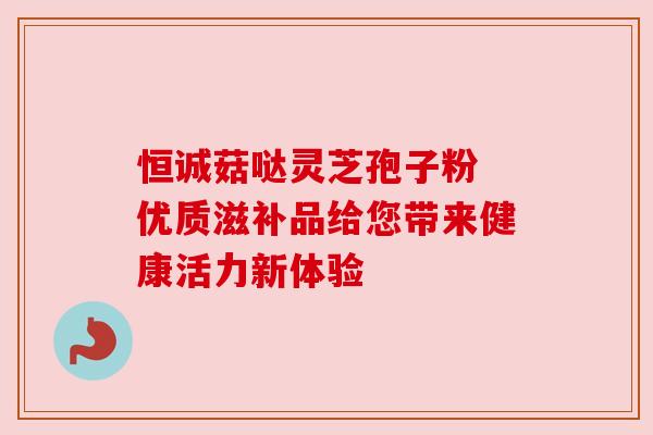 恒诚菇哒灵芝孢子粉 优质滋补品给您带来健康活力新体验