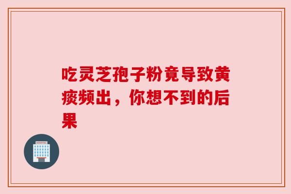 吃灵芝孢子粉竟导致黄痰频出，你想不到的后果