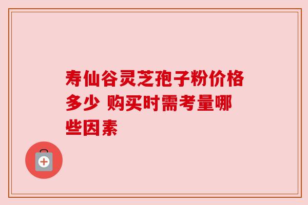 寿仙谷灵芝孢子粉价格多少 购买时需考量哪些因素