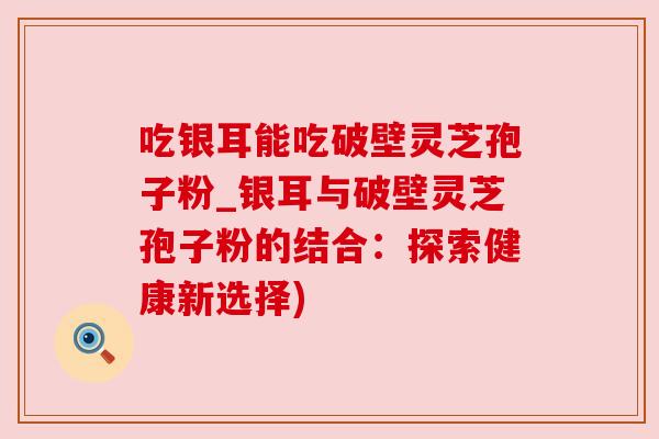 吃银耳能吃破壁灵芝孢子粉_银耳与破壁灵芝孢子粉的结合：探索健康新选择)