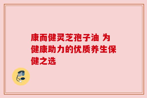 康而健灵芝孢子油 为健康助力的优质养生保健之选