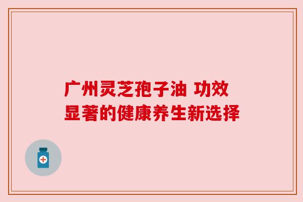 广州灵芝孢子油 功效显著的健康养生新选择