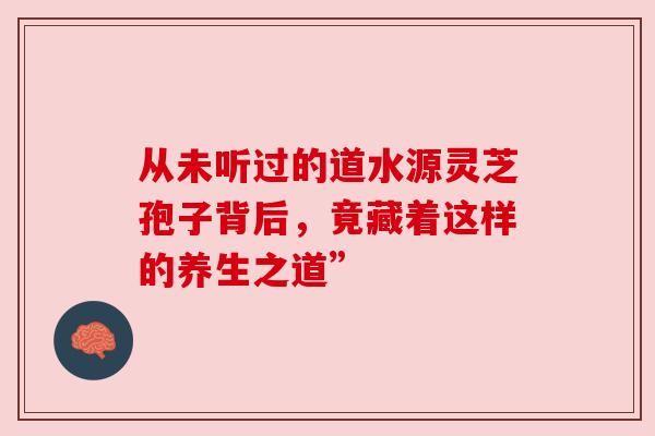 从未听过的道水源灵芝孢子背后，竟藏着这样的养生之道”