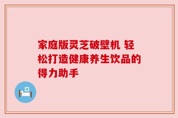 家庭版灵芝破壁机 轻松打造健康养生饮品的得力助手