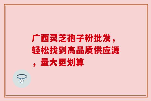 广西灵芝孢子粉批发，轻松找到高品质供应源，量大更划算